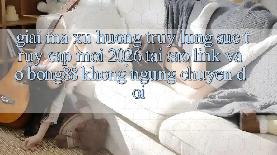 Giải Mã Xu Hướng Truy lùng sục “Truy Cập Mới 2026” - Tại Sao Link Vào Bong88 Không ngừng Chuyển đổi?