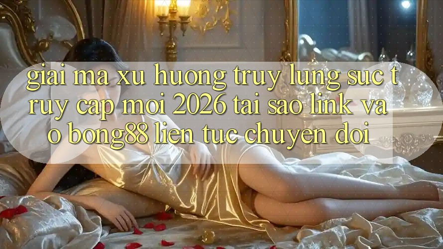Giải Mã Xu Hướng Truy lùng sục “Truy Cập Mới 2026” - Tại Sao Link Vào Bong88 Liên tục Chuyển đổi?