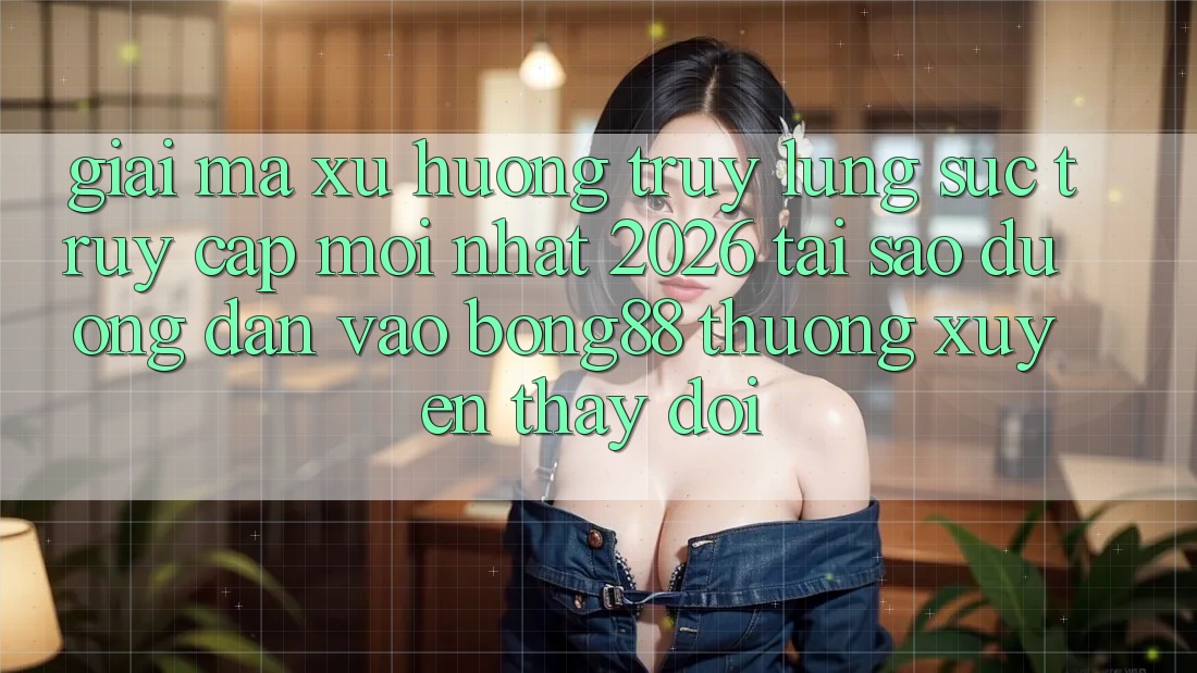 Giải Mã Xu Hướng Truy lùng sục “Truy Cập Mới nhất 2026” - Tại Sao Đường dẫn Vào Bong88 Thường Xuyên Thay Đổi?