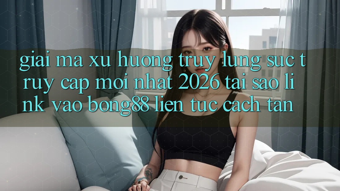 Giải Mã Xu Hướng Truy lùng sục “Truy Cập Mới nhất 2026” - Tại Sao Link Vào Bong88 Liên tục Cách tân? Giải Mã Xu Hướng Truy lùng sục “Truy Cập Mới nhất 2026” - Tại Sao Link Vào Bong88 Liên tục Cách tân?