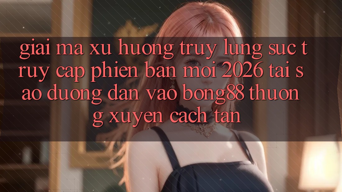 Giải Mã Xu Hướng Truy lùng sục “Truy Cập Phiên bản mới 2026” - Tại Sao Đường dẫn Vào Bong88 Thường Xuyên Cách tân?