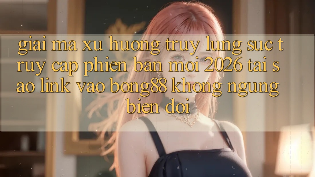 Giải Mã Xu Hướng Truy lùng sục “Truy Cập Phiên bản mới 2026” - Tại Sao Link Vào Bong88 Không ngừng Biến đổi?
