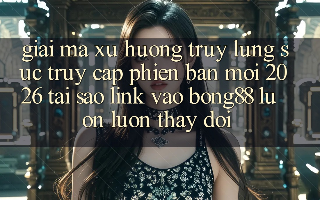 Giải Mã Xu Hướng Truy lùng sục “Truy Cập Phiên bản mới 2026” - Tại Sao Link Vào Bong88 Luôn luôn Thay Đổi?