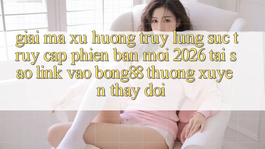 Giải Mã Xu Hướng Truy lùng sục “Truy Cập Phiên bản mới 2026” - Tại Sao Link Vào Bong88 Thường Xuyên Thay Đổi?