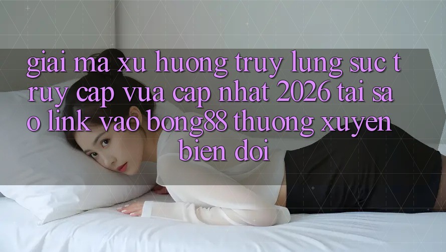 Giải Mã Xu Hướng Truy lùng sục “Truy Cập Vừa cập nhật 2026” - Tại Sao Link Vào Bong88 Thường Xuyên Biến đổi?