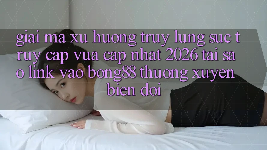Giải Mã Xu Hướng Truy lùng sục “Truy Cập Vừa cập nhật 2026” - Tại Sao Link Vào Bong88 Thường Xuyên Biến đổi?