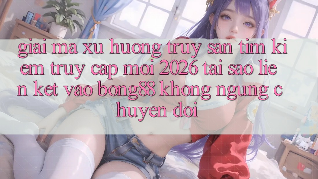 Giải Mã Xu Hướng Truy săn tìm kiếm “Truy Cập Mới 2026” - Tại Sao Liên kết Vào Bong88 Không ngừng Chuyển đổi? Giải Mã Xu Hướng Truy săn tìm kiếm “Truy Cập Mới 2026” - Tại Sao Liên kết Vào Bong88 Không ngừng Chuyển đổi?