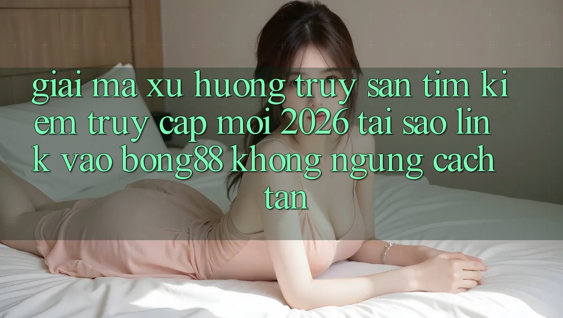 Giải Mã Xu Hướng Truy săn tìm kiếm “Truy Cập Mới 2026” - Tại Sao Link Vào Bong88 Không ngừng Cách tân?