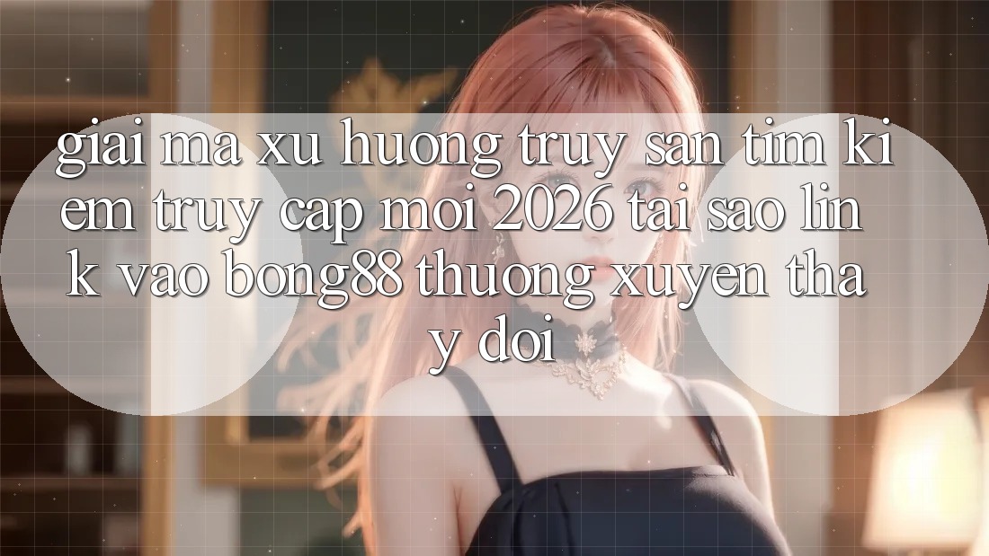 Giải Mã Xu Hướng Truy săn tìm kiếm “Truy Cập Mới 2026” - Tại Sao Link Vào Bong88 Thường xuyên Thay đổi?