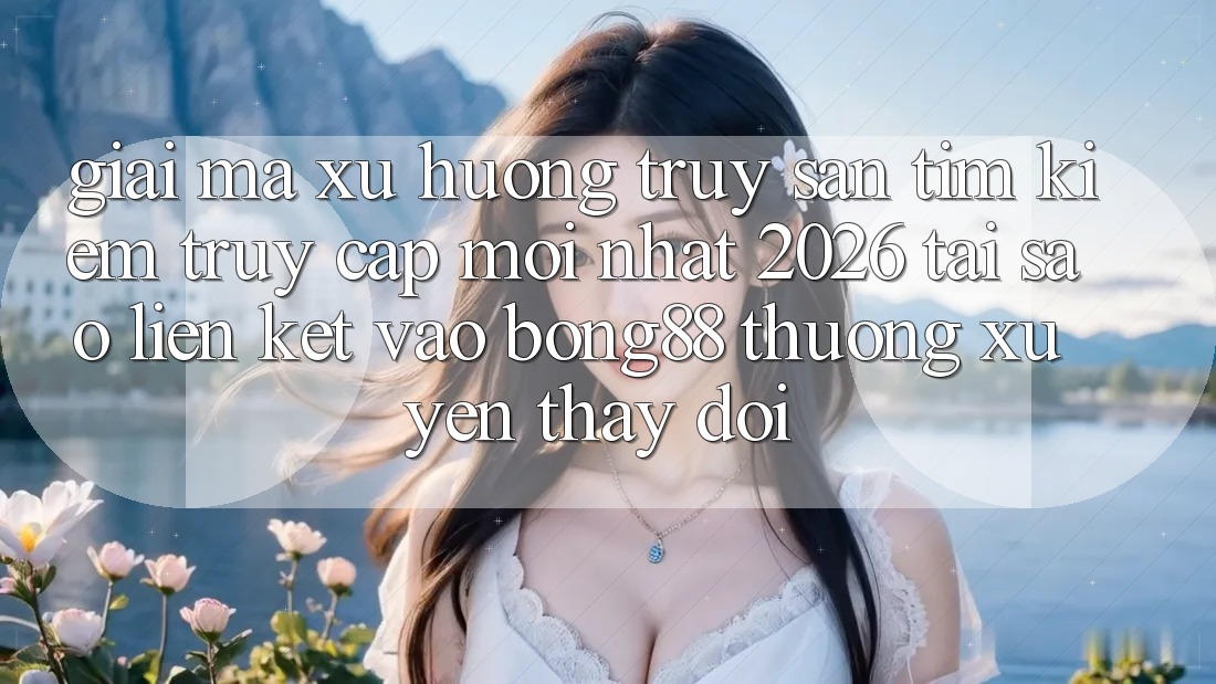 Giải Mã Xu Hướng Truy săn tìm Kiếm “Truy Cập Mới nhất 2026” - Tại Sao Liên kết Vào Bong88 Thường Xuyên Thay Đổi?