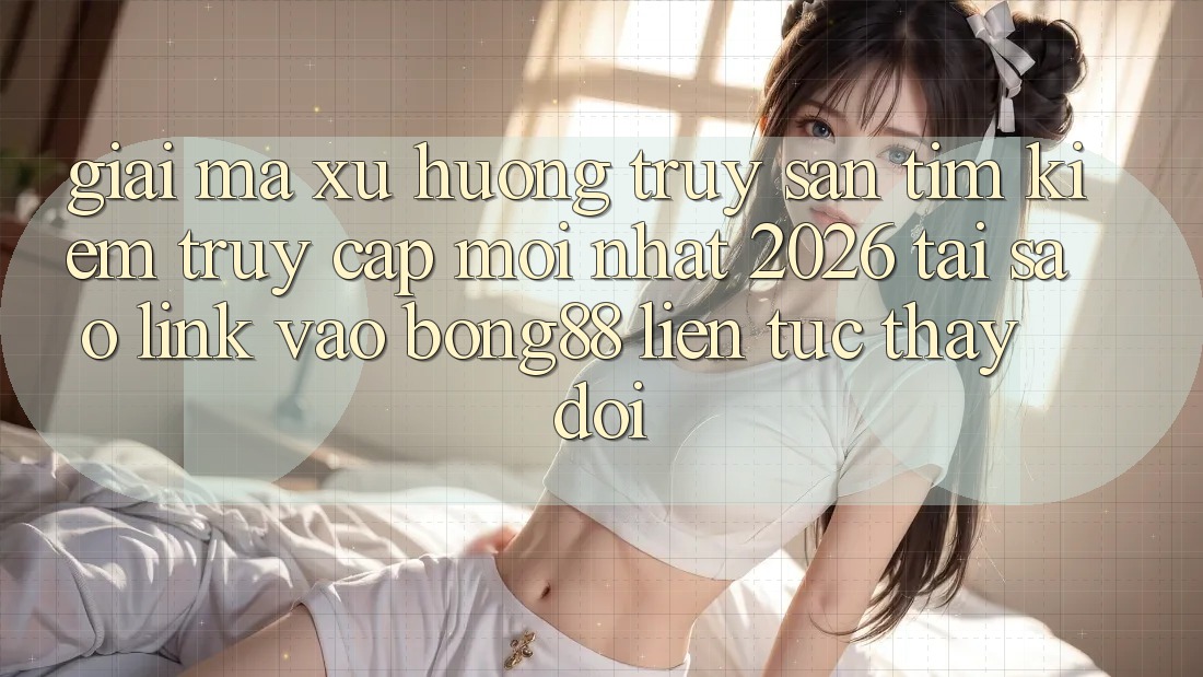 Giải Mã Xu Hướng Truy săn tìm kiếm “Truy Cập Mới nhất 2026” - Tại Sao Link Vào Bong88 Liên tục Thay Đổi? Giải Mã Xu Hướng Truy săn tìm kiếm “Truy Cập Mới nhất 2026” - Tại Sao Link Vào Bong88 Liên tục Thay Đổi?