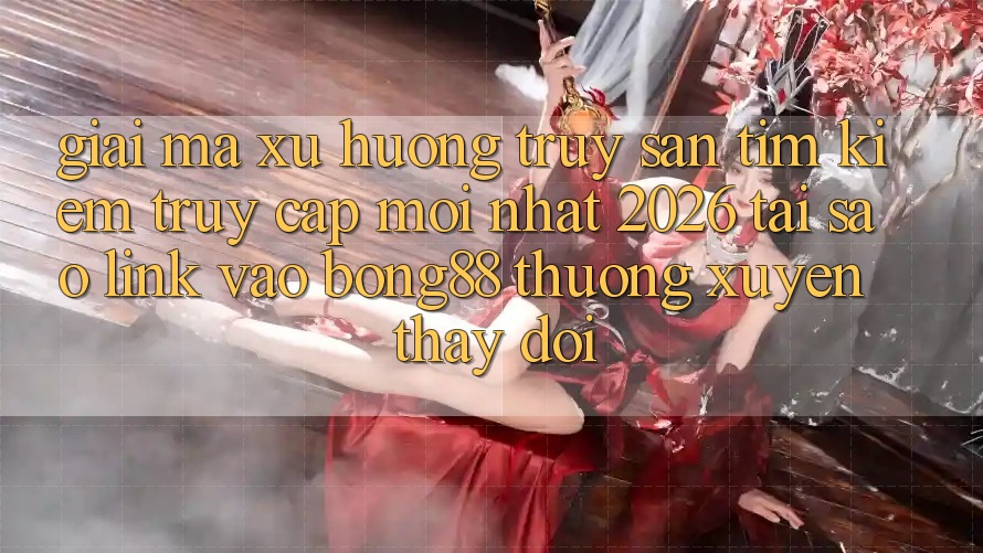 Giải Mã Xu Hướng Truy săn tìm Kiếm “Truy Cập Mới nhất 2026” - Tại Sao Link Vào Bong88 Thường Xuyên Thay Đổi?