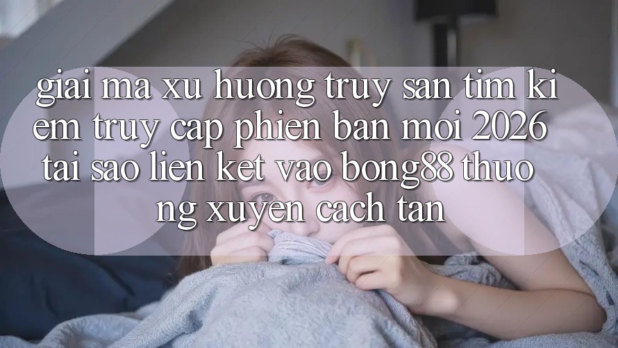 Giải Mã Xu Hướng Truy săn tìm Kiếm “Truy Cập Phiên bản mới 2026” - Tại Sao Liên kết Vào Bong88 Thường Xuyên Cách tân? Giải Mã Xu Hướng Truy săn tìm Kiếm “Truy Cập Phiên bản mới 2026” - Tại Sao Liên kết Vào Bong88 Thường Xuyên Cách tân?