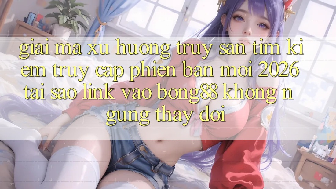 Giải Mã Xu Hướng Truy săn tìm Kiếm “Truy Cập Phiên bản mới 2026” - Tại Sao Link Vào Bong88 Không ngừng Thay Đổi? Giải Mã Xu Hướng Truy săn tìm Kiếm “Truy Cập Phiên bản mới 2026” - Tại Sao Link Vào Bong88 Không ngừng Thay Đổi?