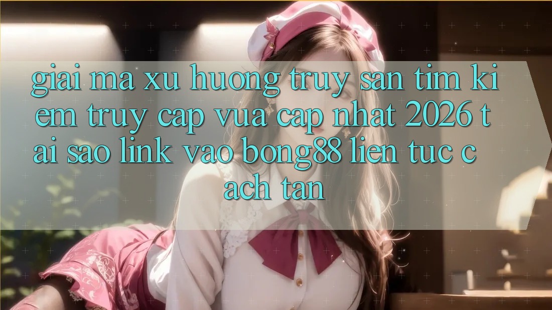 Giải Mã Xu Hướng Truy săn tìm Kiếm “Truy Cập Vừa cập nhật 2026” - Tại Sao Link Vào Bong88 Liên tục Cách tân?