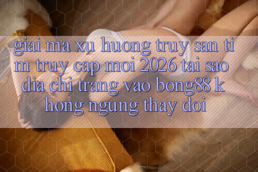 Giải Mã Xu Hướng Truy săn tìm “Truy Cập Mới 2026” - Tại Sao Địa chỉ trang Vào Bong88 Không ngừng Thay Đổi?