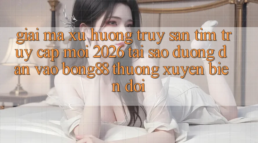 Giải Mã Xu Hướng Truy săn tìm “Truy Cập Mới 2026” - Tại Sao Đường dẫn Vào Bong88 Thường xuyên Biến đổi?