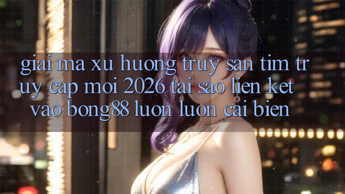 Giải Mã Xu Hướng Truy săn tìm “Truy Cập Mới 2026” - Tại Sao Liên kết Vào Bong88 Luôn luôn Cải biến?