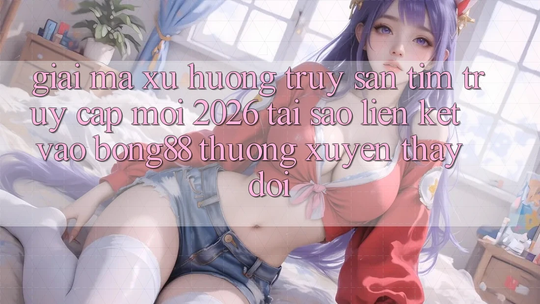 Giải Mã Xu Hướng Truy săn tìm “Truy Cập Mới 2026” - Tại Sao Liên kết Vào Bong88 Thường Xuyên Thay đổi? Giải Mã Xu Hướng Truy săn tìm “Truy Cập Mới 2026” - Tại Sao Liên kết Vào Bong88 Thường Xuyên Thay đổi?