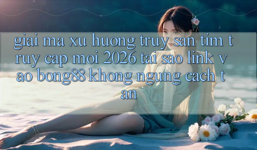 Giải Mã Xu Hướng Truy săn tìm “Truy Cập Mới 2026” - Tại Sao Link Vào Bong88 Không ngừng Cách tân?