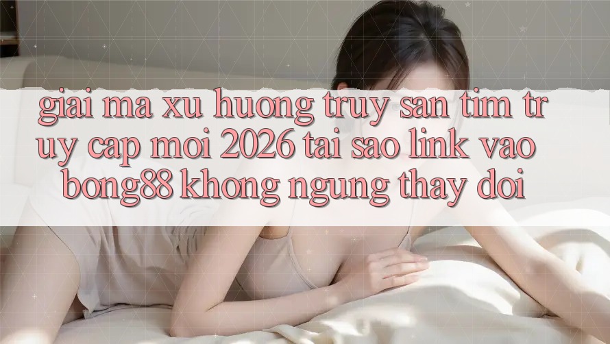 Giải Mã Xu Hướng Truy săn tìm “Truy Cập Mới 2026” - Tại Sao Link Vào Bong88 Không ngừng Thay Đổi?