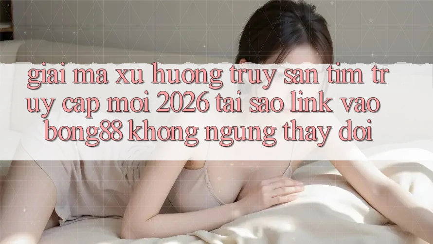 Giải Mã Xu Hướng Truy săn tìm “Truy Cập Mới 2026” - Tại Sao Link Vào Bong88 Không ngừng Thay Đổi?