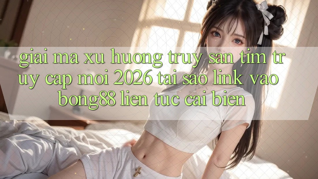 Giải Mã Xu Hướng Truy săn tìm “Truy Cập Mới 2026” - Tại Sao Link Vào Bong88 Liên tục Cải biến?