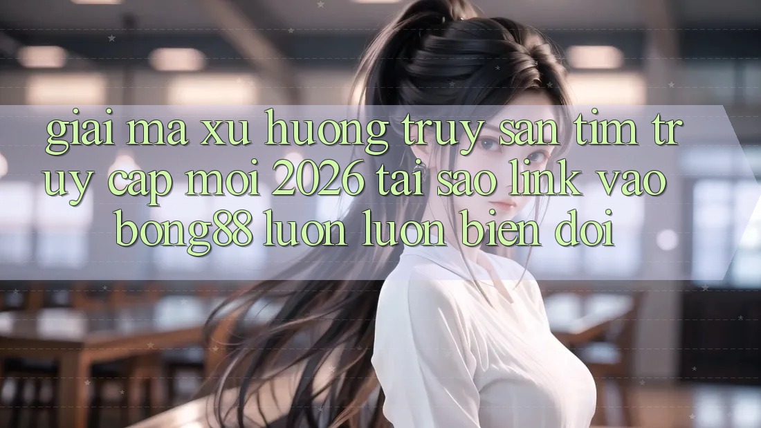 Giải Mã Xu Hướng Truy săn tìm “Truy Cập Mới 2026” - Tại Sao Link Vào Bong88 Luôn luôn Biến đổi?