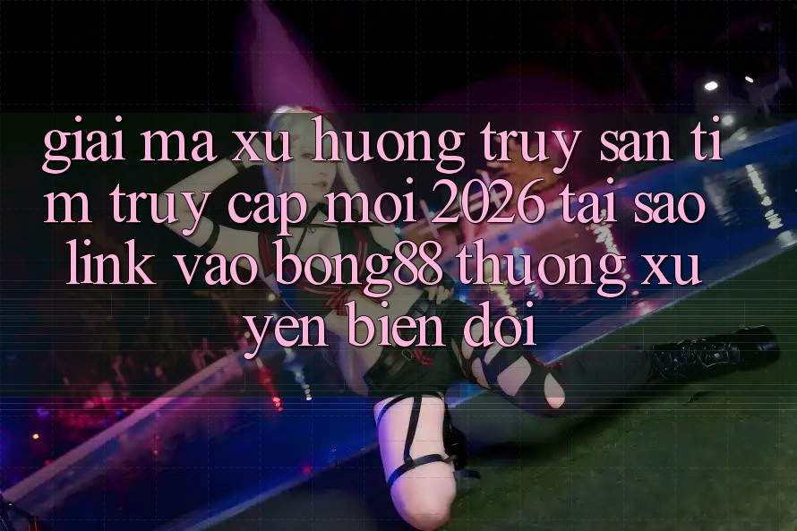 Giải Mã Xu Hướng Truy săn tìm “Truy Cập Mới 2026” - Tại Sao Link Vào Bong88 Thường xuyên Biến đổi?