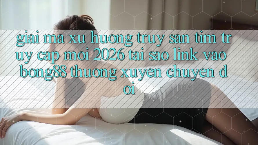 Giải Mã Xu Hướng Truy săn tìm “Truy Cập Mới 2026” - Tại Sao Link Vào Bong88 Thường Xuyên Chuyển đổi?