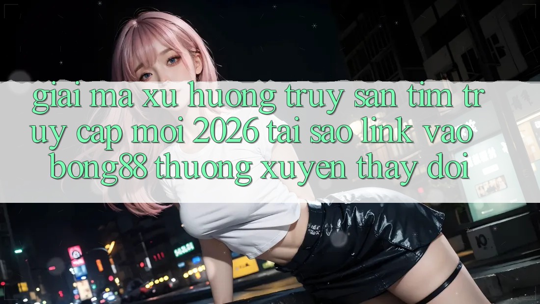 Giải Mã Xu Hướng Truy săn tìm “Truy Cập Mới 2026” - Tại Sao Link Vào Bong88 Thường Xuyên Thay Đổi? Giải Mã Xu Hướng Truy săn tìm “Truy Cập Mới 2026” - Tại Sao Link Vào Bong88 Thường Xuyên Thay Đổi?