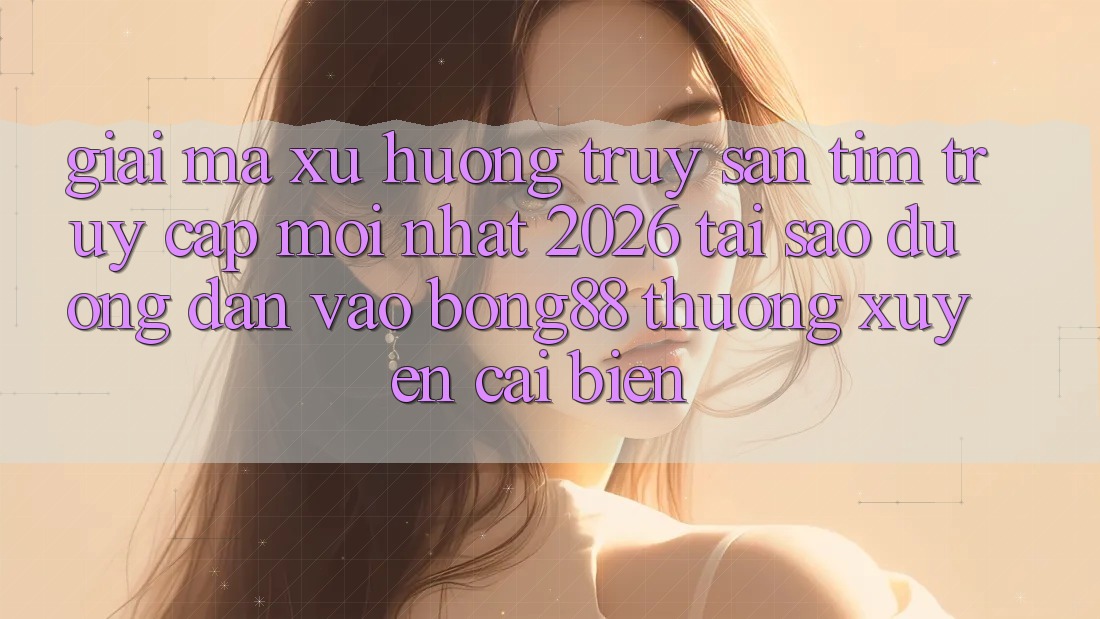 Giải Mã Xu Hướng Truy săn tìm “Truy Cập Mới nhất 2026” - Tại Sao Đường dẫn Vào Bong88 Thường Xuyên Cải biến?