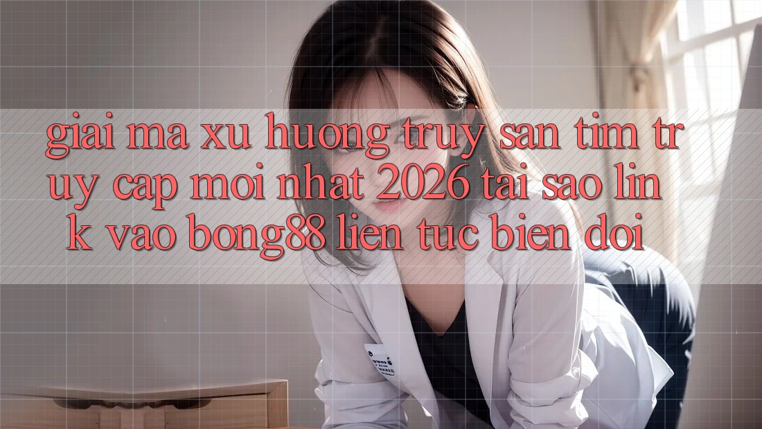 Giải Mã Xu Hướng Truy săn tìm “Truy Cập Mới nhất 2026” - Tại Sao Link Vào Bong88 Liên tục Biến đổi?