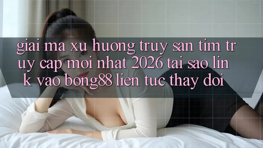 Giải Mã Xu Hướng Truy săn tìm “Truy Cập Mới nhất 2026” - Tại Sao Link Vào Bong88 Liên tục Thay Đổi?