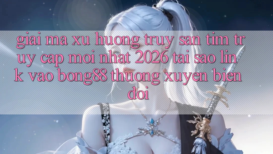 Giải Mã Xu Hướng Truy săn tìm “Truy Cập Mới nhất 2026” - Tại Sao Link Vào Bong88 Thường Xuyên Biến đổi?