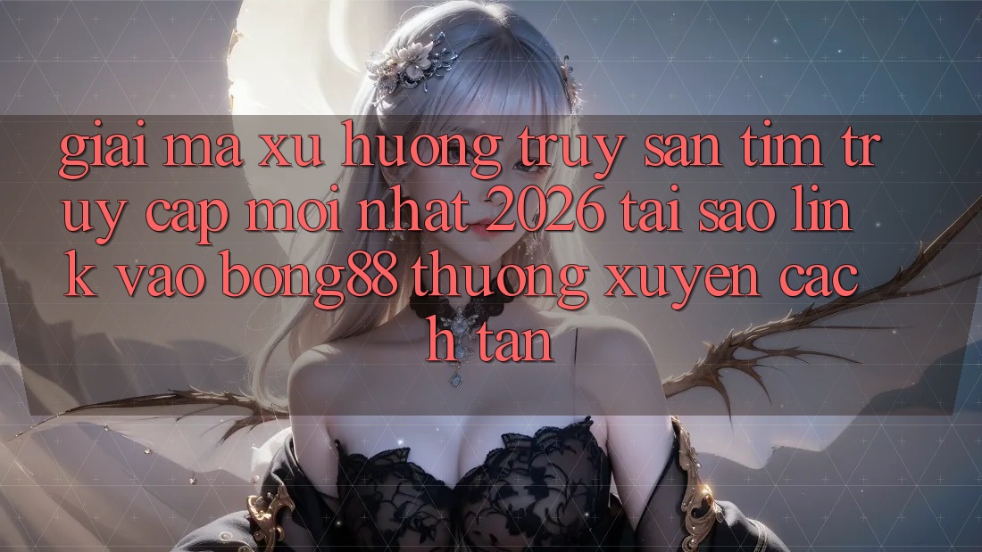 Giải Mã Xu Hướng Truy săn tìm “Truy Cập Mới nhất 2026” - Tại Sao Link Vào Bong88 Thường Xuyên Cách tân?