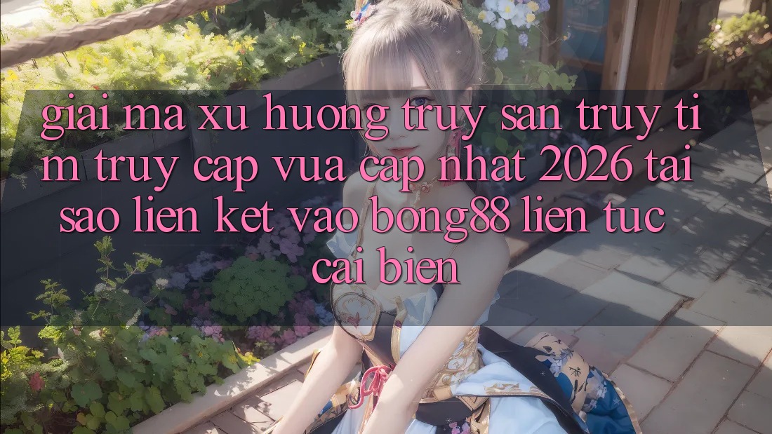 Giải Mã Xu Hướng Truy săn truy tìm “Truy Cập Vừa cập nhật 2026” - Tại Sao Liên kết Vào Bong88 Liên tục Cải biến?
