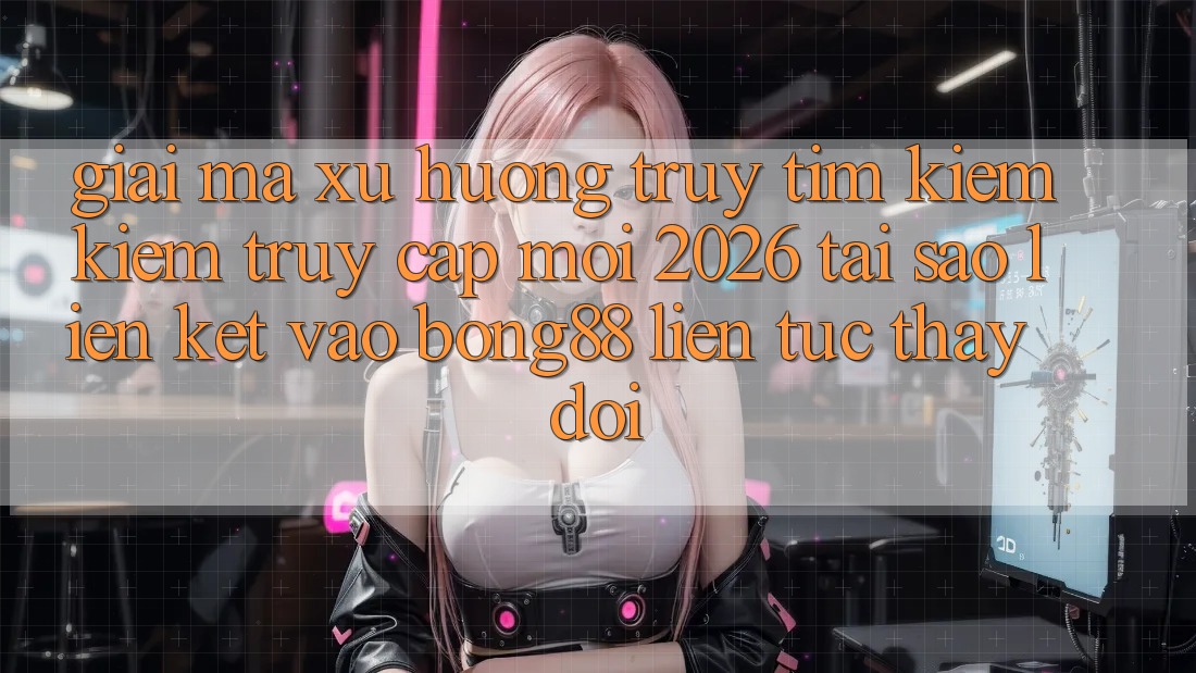 Giải Mã Xu Hướng Truy tìm kiếm Kiếm “Truy Cập Mới 2026” - Tại Sao Liên kết Vào Bong88 Liên tục Thay đổi?