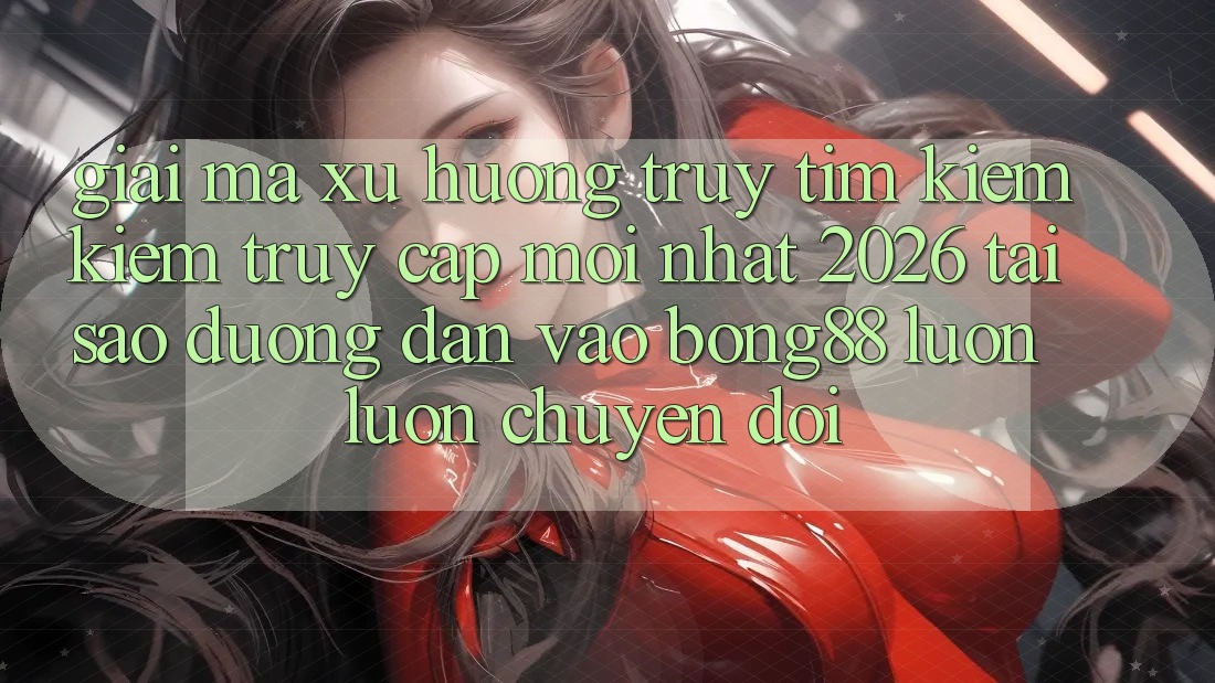 Giải Mã Xu Hướng Truy tìm kiếm Kiếm “Truy Cập Mới nhất 2026” - Tại Sao Đường dẫn Vào Bong88 Luôn luôn Chuyển đổi?