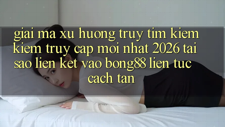 Giải Mã Xu Hướng Truy tìm kiếm Kiếm “Truy Cập Mới nhất 2026” - Tại Sao Liên kết Vào Bong88 Liên tục Cách tân?
