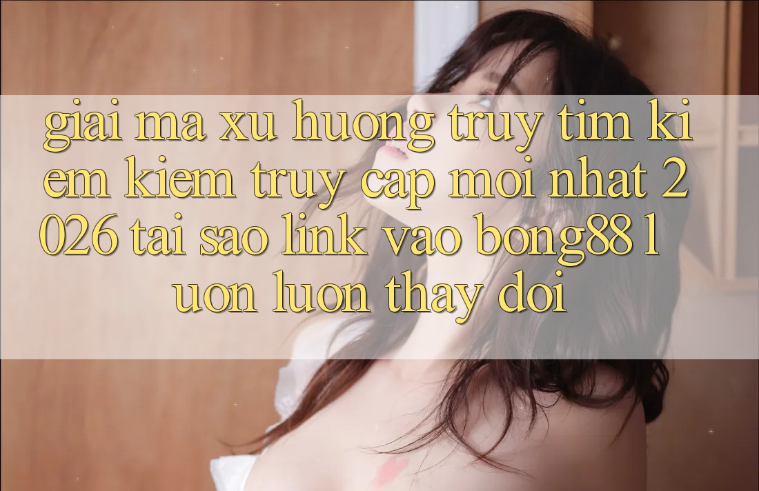Giải Mã Xu Hướng Truy tìm kiếm Kiếm “Truy Cập Mới nhất 2026” - Tại Sao Link Vào Bong88 Luôn luôn Thay đổi?