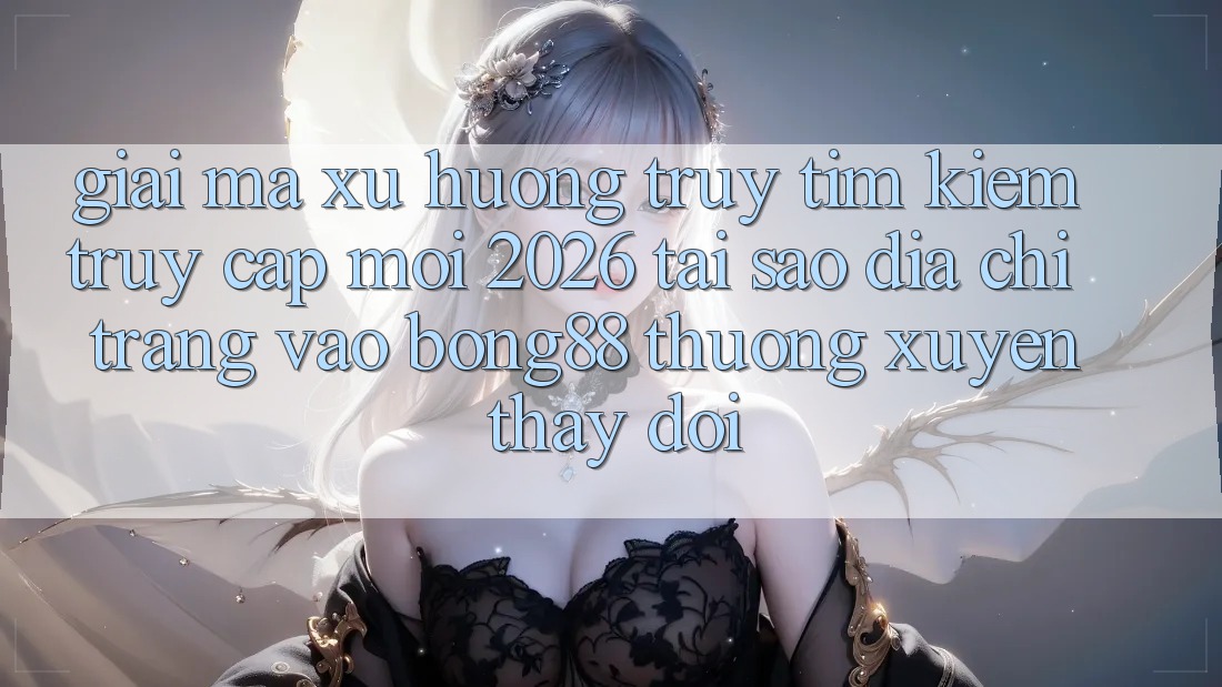Giải Mã Xu Hướng Truy tìm Kiếm “Truy Cập Mới 2026” - Tại Sao Địa chỉ trang Vào Bong88 Thường Xuyên Thay Đổi?