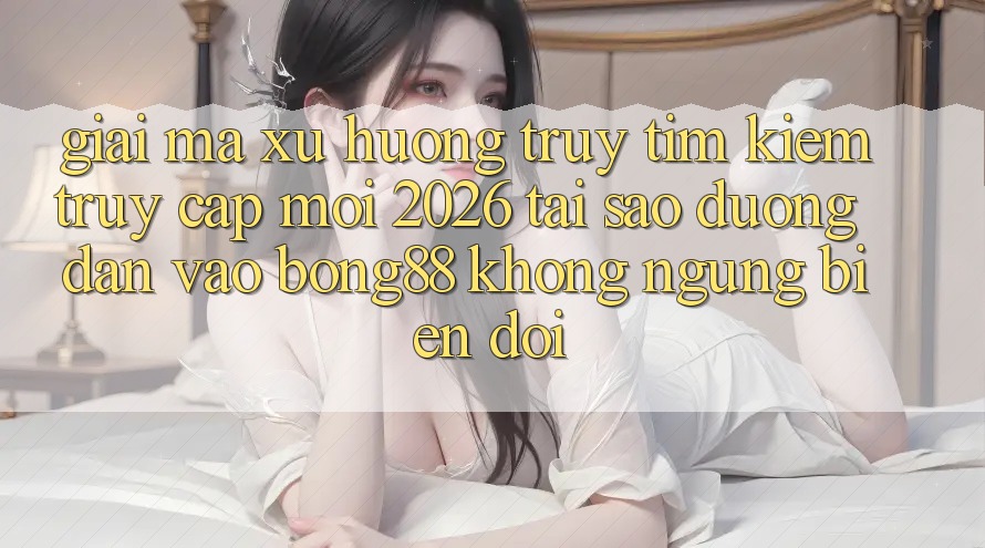 Giải Mã Xu Hướng Truy tìm Kiếm “Truy Cập Mới 2026” - Tại Sao Đường dẫn Vào Bong88 Không ngừng Biến đổi?