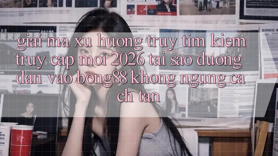 Giải Mã Xu Hướng Truy tìm Kiếm “Truy Cập Mới 2026” - Tại Sao Đường dẫn Vào Bong88 Không ngừng Cách tân? Giải Mã Xu Hướng Truy tìm Kiếm “Truy Cập Mới 2026” - Tại Sao Đường dẫn Vào Bong88 Không ngừng Cách tân?