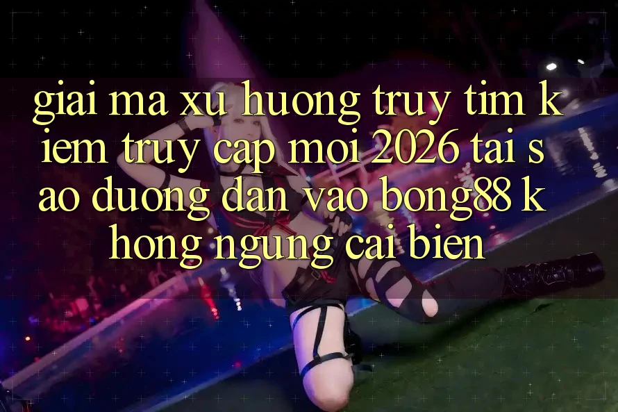 Giải Mã Xu Hướng Truy tìm Kiếm “Truy Cập Mới 2026” - Tại Sao Đường dẫn Vào Bong88 Không ngừng Cải biến?