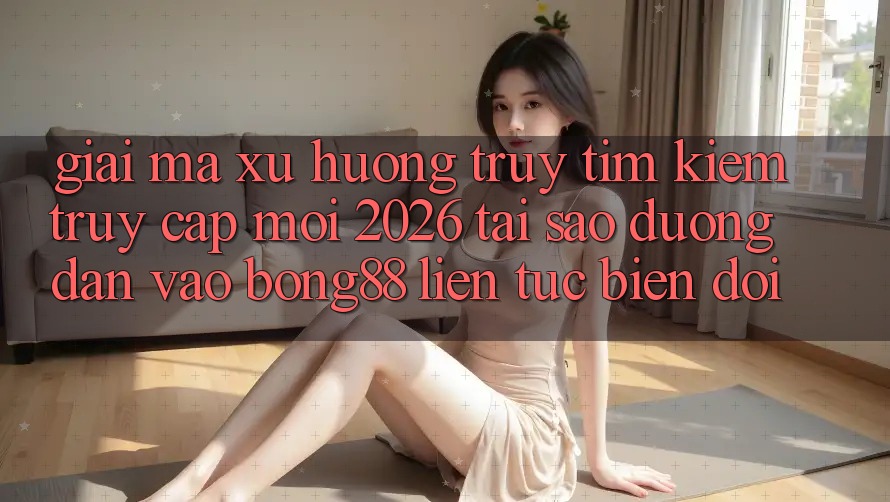 Giải Mã Xu Hướng Truy tìm kiếm “Truy Cập Mới 2026” - Tại Sao Đường dẫn Vào Bong88 Liên tục Biến đổi?