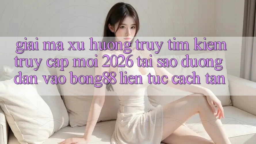 Giải Mã Xu Hướng Truy tìm kiếm “Truy Cập Mới 2026” - Tại Sao Đường dẫn Vào Bong88 Liên tục Cách tân?