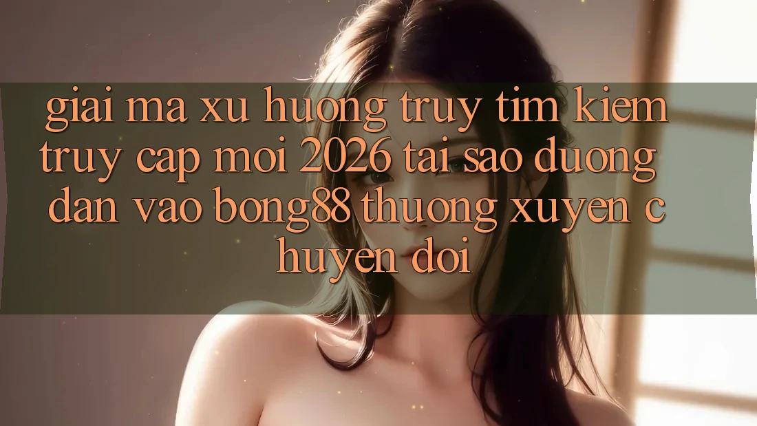 Giải Mã Xu Hướng Truy tìm Kiếm “Truy Cập Mới 2026” - Tại Sao Đường dẫn Vào Bong88 Thường xuyên Chuyển đổi?