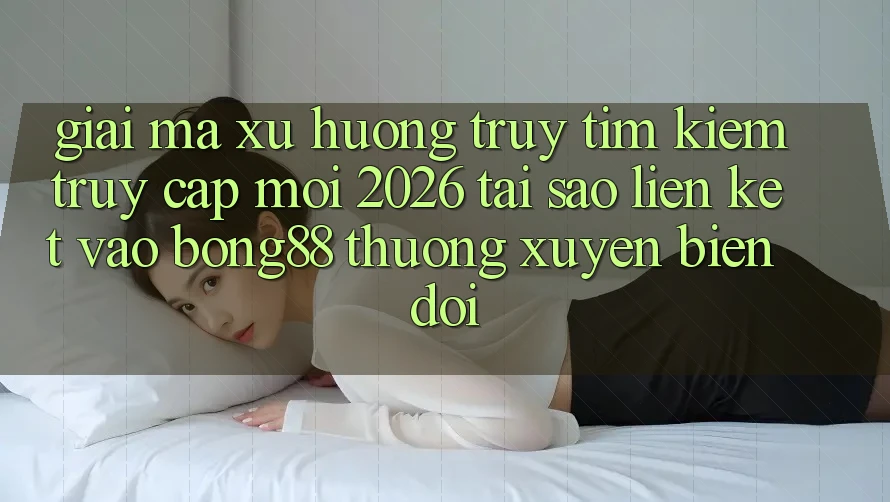 Giải Mã Xu Hướng Truy tìm Kiếm “Truy Cập Mới 2026” - Tại Sao Liên kết Vào Bong88 Thường Xuyên Biến đổi?