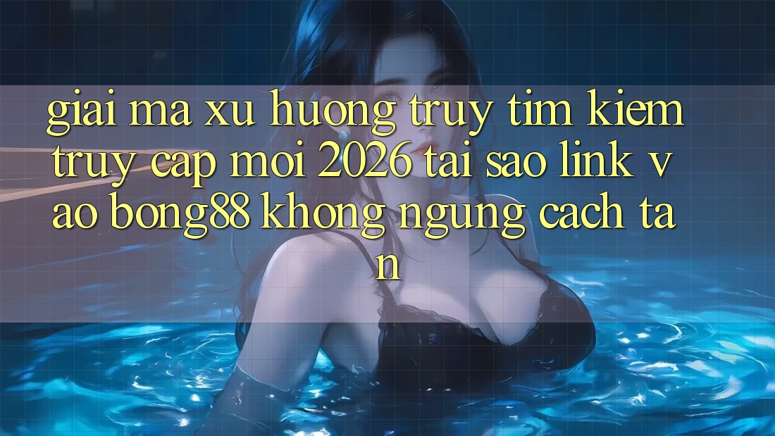 Giải Mã Xu Hướng Truy tìm Kiếm “Truy Cập Mới 2026” - Tại Sao Link Vào Bong88 Không ngừng Cách tân?